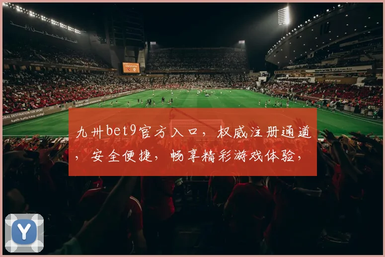 九卅bet9官方入口，权威注册通道，安全便捷，畅享精彩游戏体验，诚邀加入