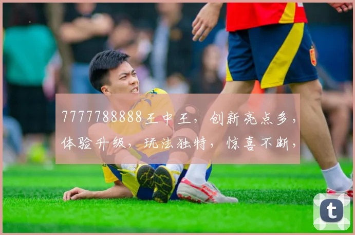 7777788888王中王，创新亮点多，体验升级，玩法独特，惊喜不断，三重福利等你来