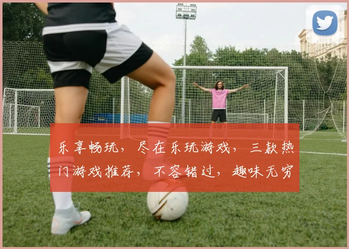 乐享畅玩，尽在乐玩游戏，三款热门游戏推荐，不容错过，趣味无穷，畅玩无限