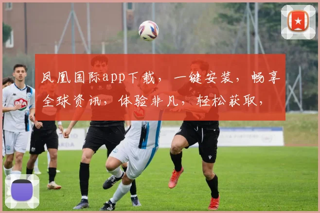 凤凰国际app下载，一键安装，畅享全球资讯，体验非凡，轻松获取，必备利器，三步即可完成