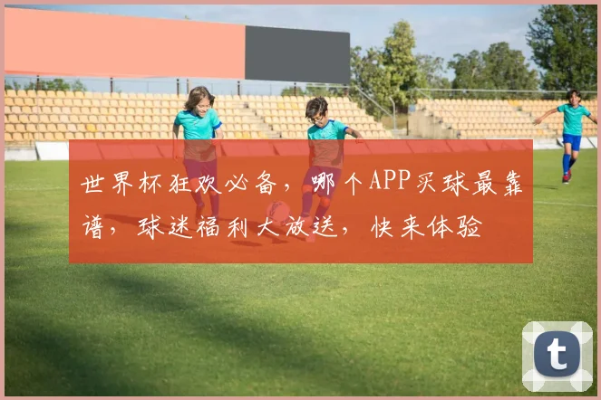 世界杯狂欢必备，哪个APP买球最靠谱，球迷福利大放送，快来体验