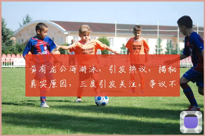 黄有龙公海游泳，引发热议，揭秘真实原因，三度引发关注，争议不断，真相大白